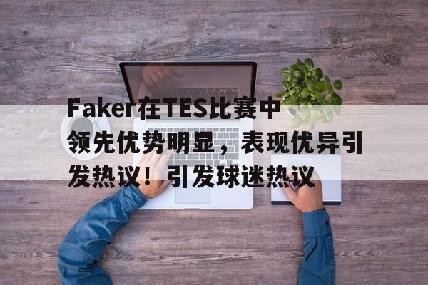 开云游戏-Faker在TES比赛中领先优势明显，表现优异引发热议！引发球迷热议的简单介绍