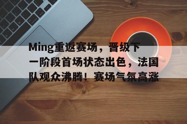 开云体育-Ming重返赛场，晋级下一阶段首场状态出色，法国队观众沸腾！赛场气氛高涨的简单介绍