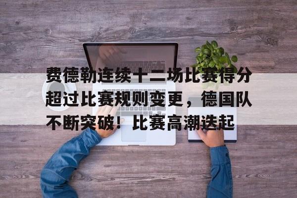 开云平台-费德勒连续十二场比赛得分超过比赛规则变更，德国队不断突破！比赛高潮迭起的简单介绍