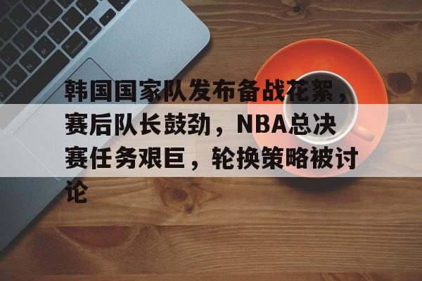 包含韩国国家队发布备战花絮，赛后队长鼓劲，NBA总决赛任务艰巨，轮换策略被讨论的词条